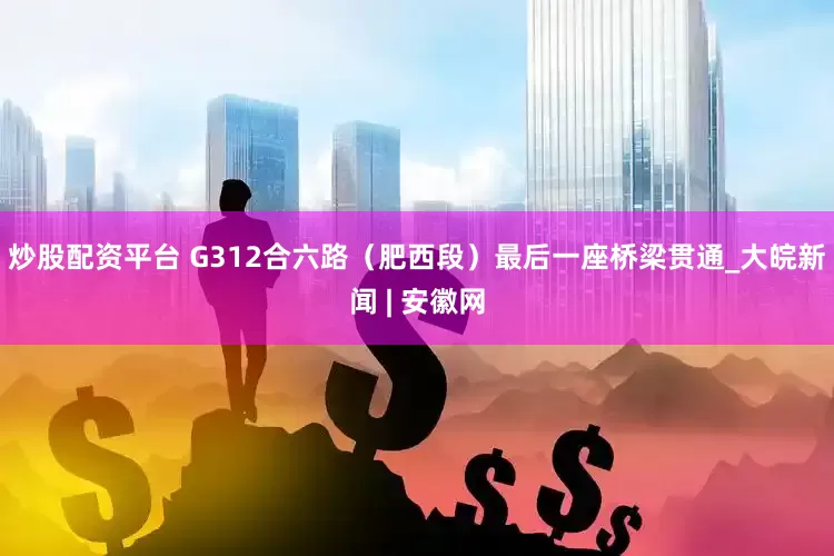 炒股配资平台 G312合六路（肥西段）最后一座桥梁贯通_大皖新闻 | 安徽网