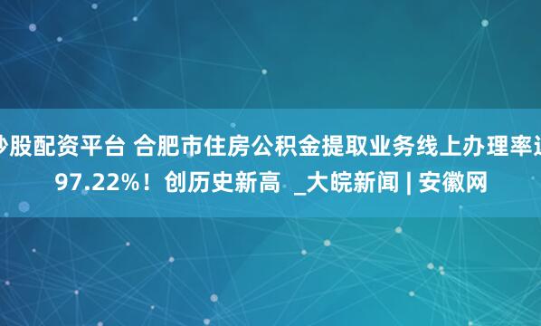 炒股配资平台 合肥市住房公积金提取业务线上办理率达97.22%！创历史新高  _大皖新闻 | 安徽网