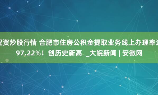 配资炒股行情 合肥市住房公积金提取业务线上办理率达97.22%！创历史新高  _大皖新闻 | 安徽网