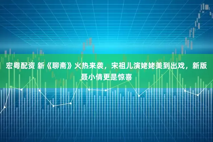 宏粤配资 新《聊斋》火热来袭，宋祖儿演姥姥美到出戏，新版聂小倩更是惊喜