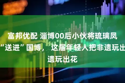 富邦优配 淄博00后小伙将琉璃凤冠“送进”国博， 这届年轻人把非遗玩出花