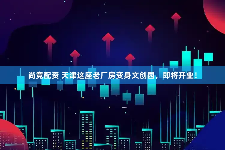 尚竞配资 天津这座老厂房变身文创园，即将开业！