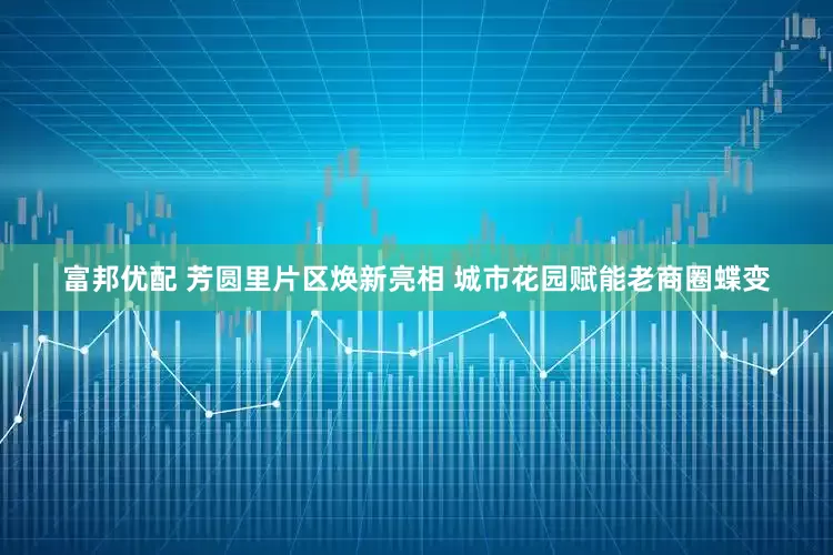 富邦优配 芳圆里片区焕新亮相 城市花园赋能老商圈蝶变
