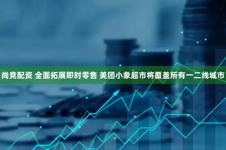 尚竞配资 全面拓展即时零售 美团小象超市将覆盖所有一二线城市