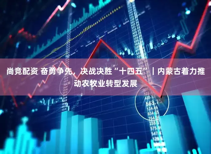 尚竞配资 奋勇争先，决战决胜“十四五”｜内蒙古着力推动农牧业转型发展