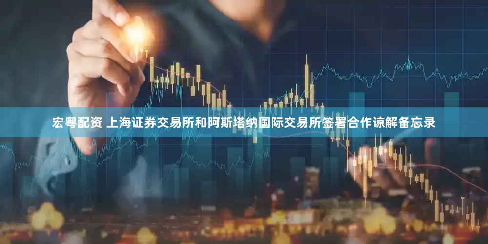 宏粤配资 上海证券交易所和阿斯塔纳国际交易所签署合作谅解备忘录
