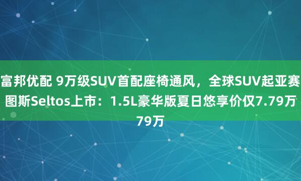 富邦优配 9万级SUV首配座椅通风，全球SUV起亚赛图斯Seltos上市：1.5L豪华版夏日悠享价仅7.79万