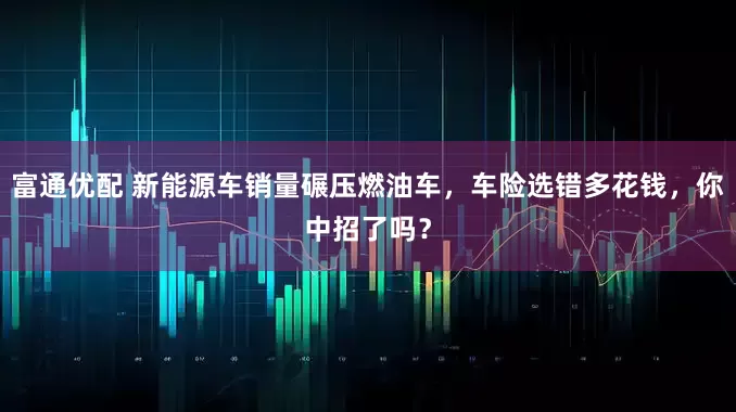 富通优配 新能源车销量碾压燃油车，车险选错多花钱，你中招了吗？