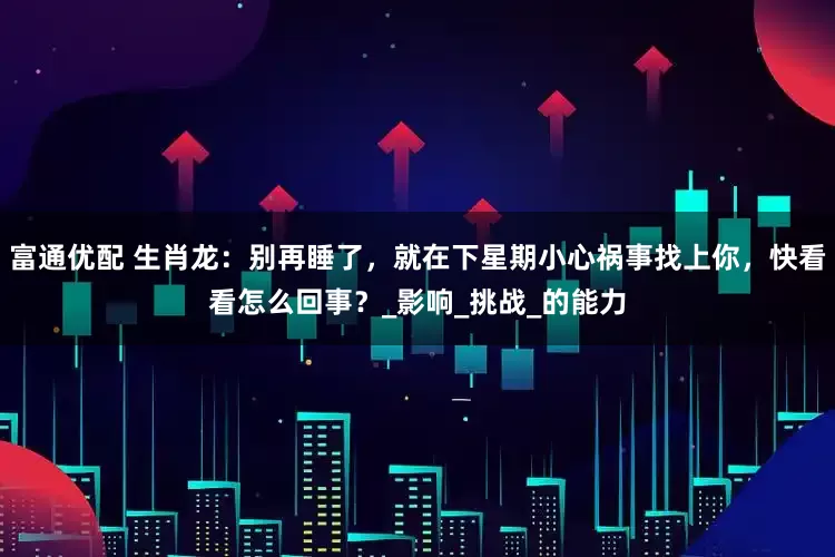 富通优配 生肖龙：别再睡了，就在下星期小心祸事找上你，快看看怎么回事？_影响_挑战_的能力