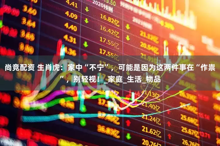 尚竞配资 生肖虎：家中“不宁”，可能是因为这两件事在“作祟”，别轻视！_家庭_生活_物品