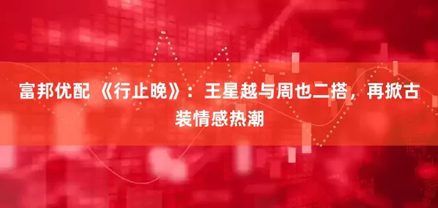 富邦优配 《行止晚》：王星越与周也二搭，再掀古装情感热潮
