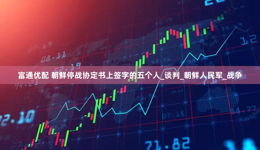 富通优配 朝鲜停战协定书上签字的五个人_谈判_朝鲜人民军_战争