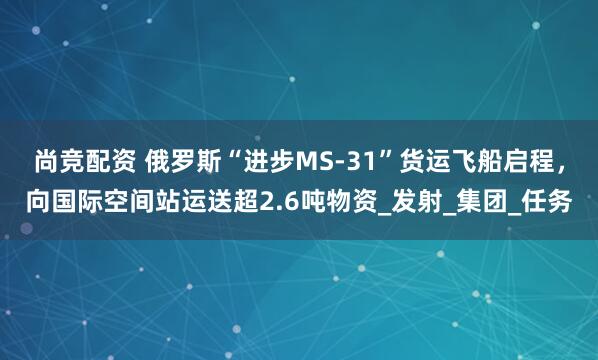 尚竞配资 俄罗斯“进步MS-31”货运飞船启程，向国际空间站运送超2.6吨物资_发射_集团_任务