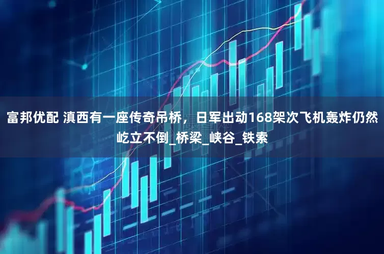 富邦优配 滇西有一座传奇吊桥，日军出动168架次飞机轰炸仍然屹立不倒_桥梁_峡谷_铁索