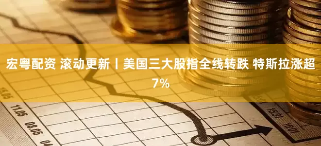宏粤配资 滚动更新丨美国三大股指全线转跌 特斯拉涨超7%