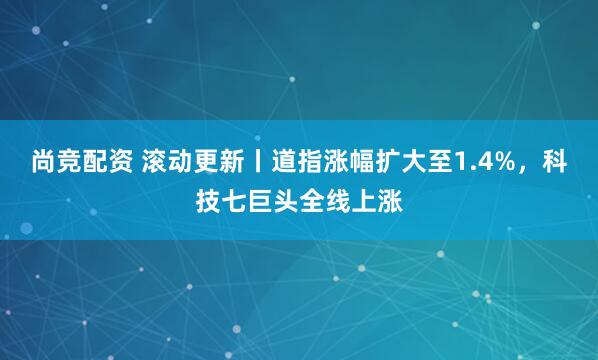 尚竞配资 滚动更新丨道指涨幅扩大至1.4%，科技七巨头全线上涨