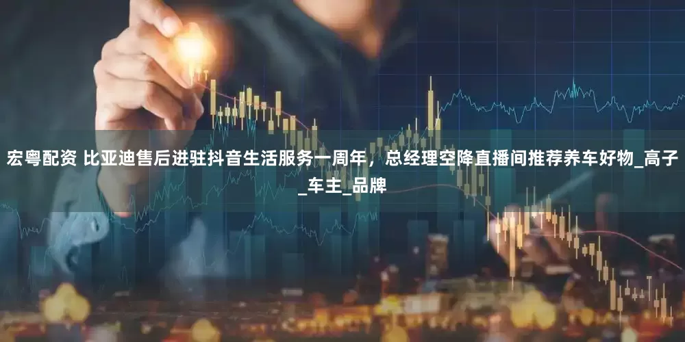 宏粤配资 比亚迪售后进驻抖音生活服务一周年，总经理空降直播间推荐养车好物_高子_车主_品牌