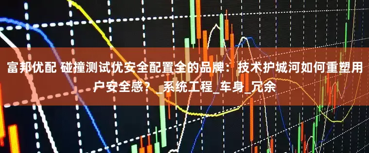 富邦优配 碰撞测试优安全配置全的品牌：技术护城河如何重塑用户安全感？_系统工程_车身_冗余