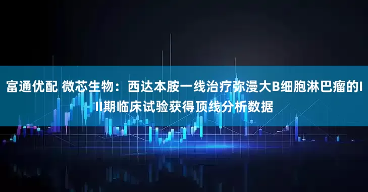 富通优配 微芯生物：西达本胺一线治疗弥漫大B细胞淋巴瘤的III期临床试验获得顶线分析数据