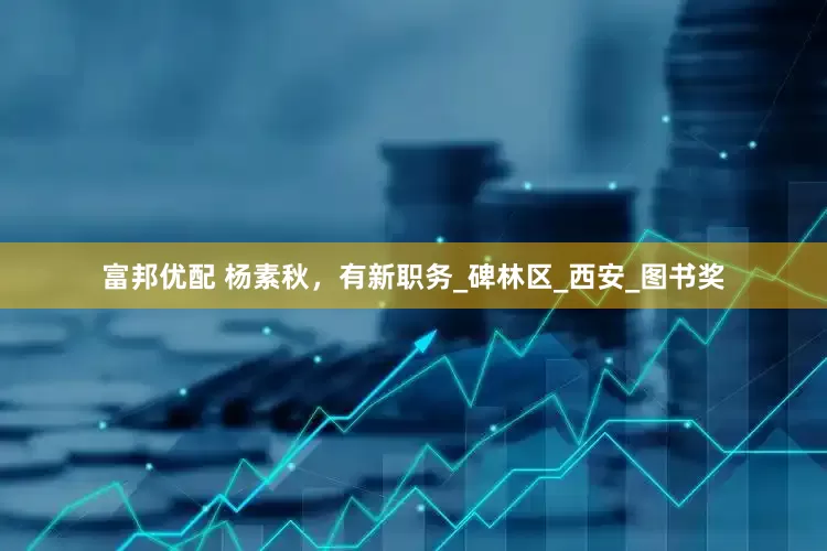 富邦优配 杨素秋，有新职务_碑林区_西安_图书奖