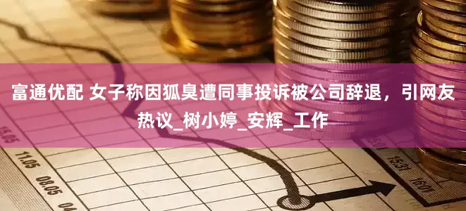 富通优配 女子称因狐臭遭同事投诉被公司辞退，引网友热议_树小婷_安辉_工作