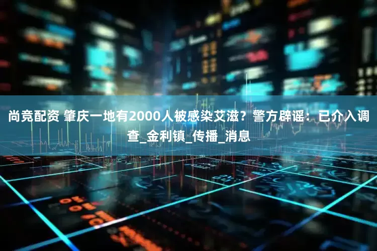 尚竞配资 肇庆一地有2000人被感染艾滋？警方辟谣：已介入调查_金利镇_传播_消息
