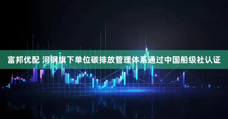 富邦优配 河钢旗下单位碳排放管理体系通过中国船级社认证