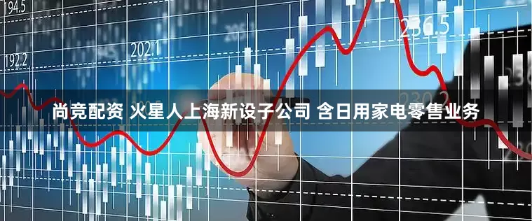 尚竞配资 火星人上海新设子公司 含日用家电零售业务