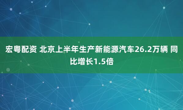 宏粤配资 北京上半年生产新能源汽车26.2万辆 同比增长1.5倍