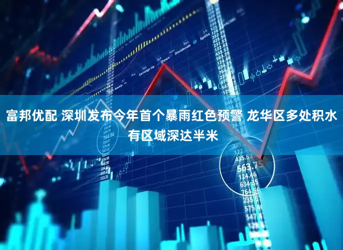 富邦优配 深圳发布今年首个暴雨红色预警 龙华区多处积水 有区域深达半米