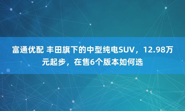 富通优配 丰田旗下的中型纯电SUV，12.98万元起步，在售6个版本如何选