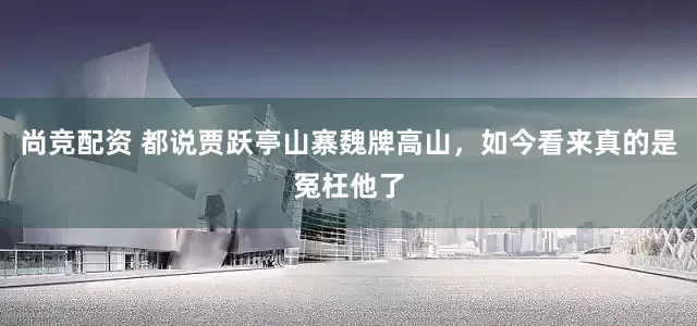尚竞配资 都说贾跃亭山寨魏牌高山，如今看来真的是冤枉他了