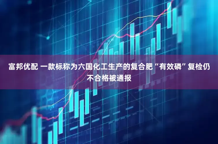 富邦优配 一款标称为六国化工生产的复合肥“有效磷”复检仍不合格被通报