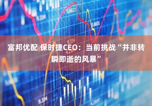 富邦优配 保时捷CEO：当前挑战“并非转瞬即逝的风暴”