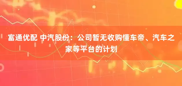 富通优配 中汽股份：公司暂无收购懂车帝、汽车之家等平台的计划
