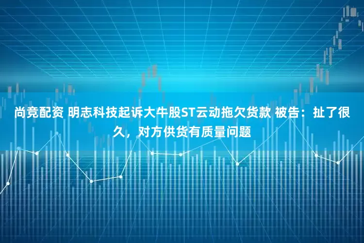 尚竞配资 明志科技起诉大牛股ST云动拖欠货款 被告：扯了很久，对方供货有质量问题