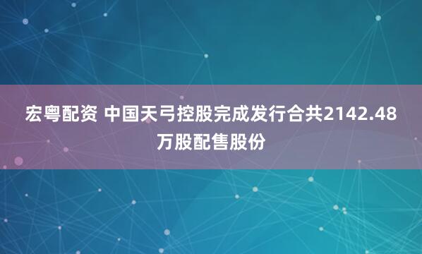 宏粤配资 中国天弓控股完成发行合共2142.48万股配售股份