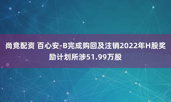 尚竞配资 百心安-B完成购回及注销2022年H股奖励计划所涉51.99万股