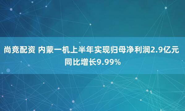 尚竞配资 内蒙一机上半年实现归母净利润2.9亿元 同比增长9.99%
