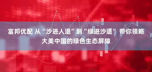富邦优配 从“沙进人退”到“绿进沙退” 带你领略大美中国的绿色生态屏障