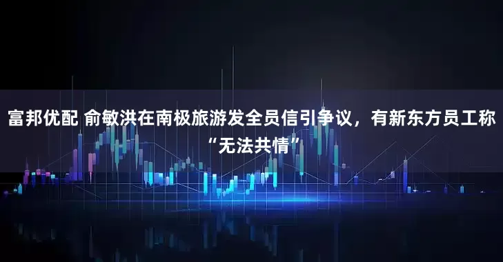 富邦优配 俞敏洪在南极旅游发全员信引争议，有新东方员工称“无法共情”