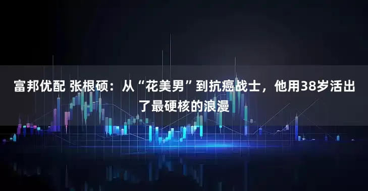 富邦优配 张根硕：从“花美男”到抗癌战士，他用38岁活出了最硬核的浪漫
