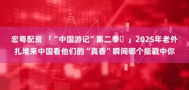 宏粤配资 「“中国游记”第二季⑫」2025年老外扎堆来中国看他们的“真香”瞬间哪个能戳中你